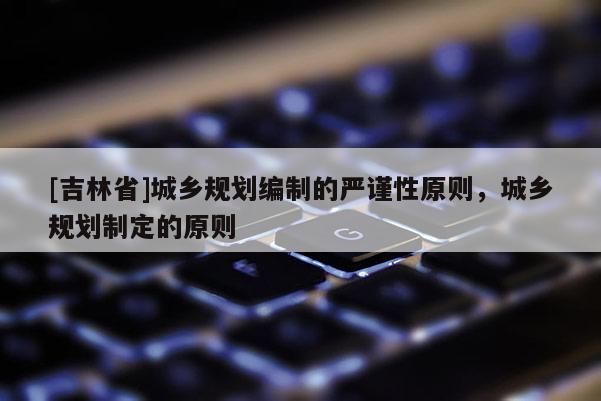 [吉林省]城鄉規劃編制的嚴謹性原則，城鄉規劃制定的原則