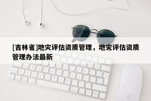 [吉林省]地災評估資質管理，地災評估資質管理辦法最新