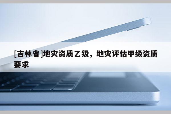 [吉林省]地災資質乙級，地災評估甲級資質要求