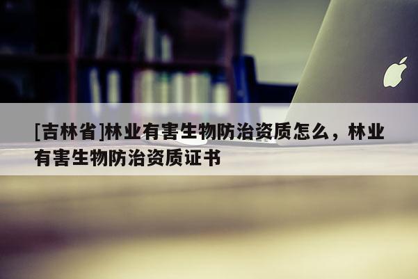 [吉林省]林業有害生物防治資質怎么，林業有害生物防治資質證書