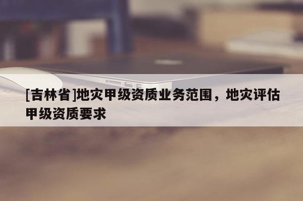 [吉林省]地災甲級資質業務范圍，地災評估甲級資質要求