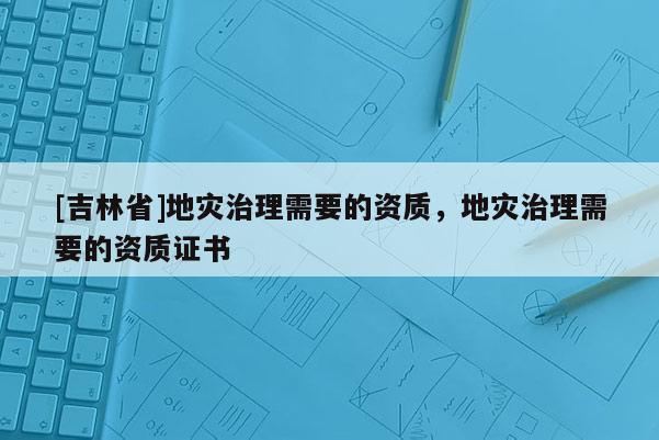 [吉林省]地災(zāi)治理需要的資質(zhì)，地災(zāi)治理需要的資質(zhì)證書(shū)