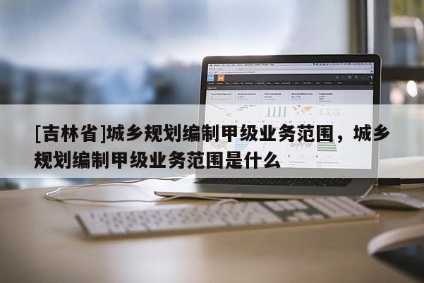 [吉林省]城鄉(xiāng)規(guī)劃編制甲級業(yè)務范圍，城鄉(xiāng)規(guī)劃編制甲級業(yè)務范圍是什么