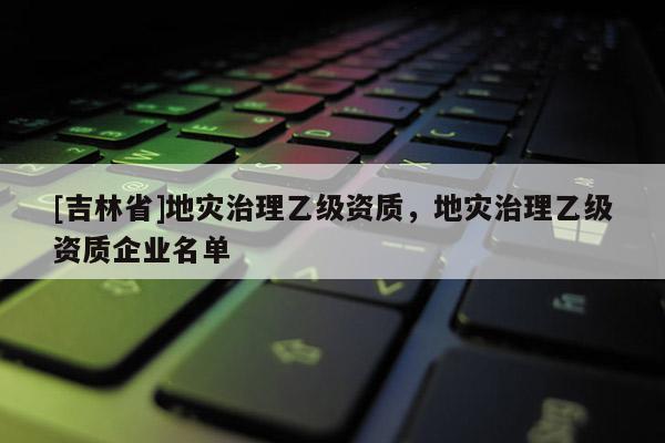 [吉林省]地災治理乙級資質，地災治理乙級資質企業名單