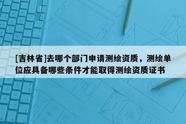 [吉林省]去哪個部門申請測繪資質(zhì)，測繪單位應(yīng)具備哪些條件才能取得測繪資質(zhì)證書