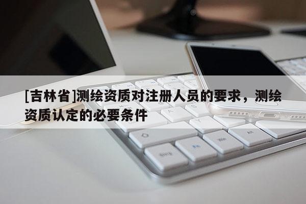 [吉林省]測繪資質對注冊人員的要求，測繪資質認定的必要條件