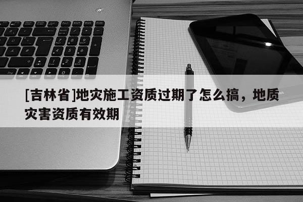 [吉林省]地災施工資質過期了怎么搞，地質災害資質有效期