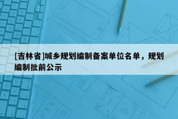 [吉林省]城鄉規劃編制備案單位名單，規劃編制批前公示
