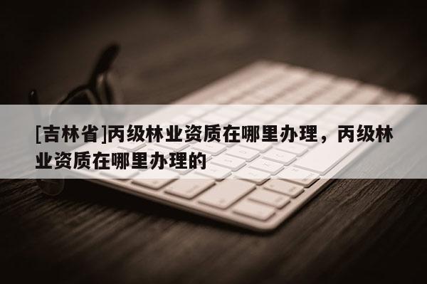 [吉林省]丙級(jí)林業(yè)資質(zhì)在哪里辦理，丙級(jí)林業(yè)資質(zhì)在哪里辦理的