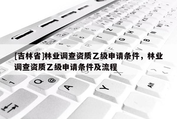 [吉林省]林業調查資質乙級申請條件，林業調查資質乙級申請條件及流程