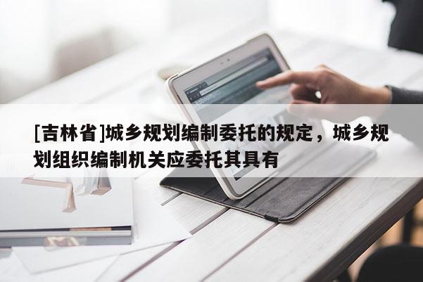 [吉林省]城鄉規劃編制委托的規定，城鄉規劃組織編制機關應委托其具有