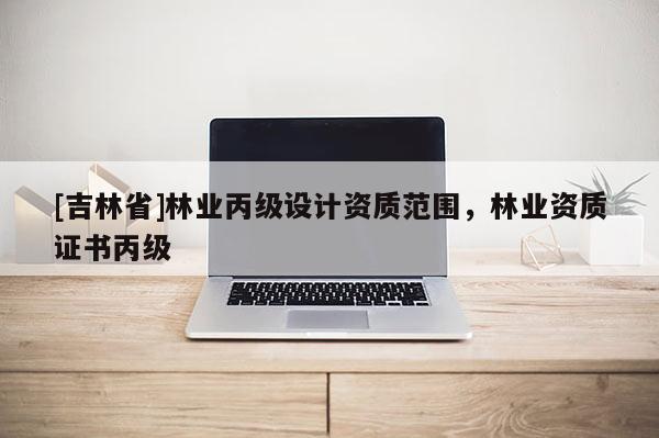[吉林省]林業(yè)丙級(jí)設(shè)計(jì)資質(zhì)范圍，林業(yè)資質(zhì)證書丙級(jí)