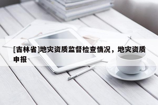 [吉林省]地災(zāi)資質(zhì)監(jiān)督檢查情況，地災(zāi)資質(zhì)申報(bào)