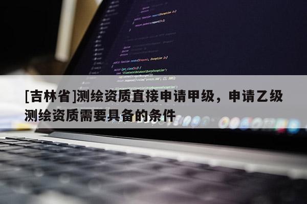 [吉林省]測繪資質(zhì)直接申請甲級，申請乙級測繪資質(zhì)需要具備的條件
