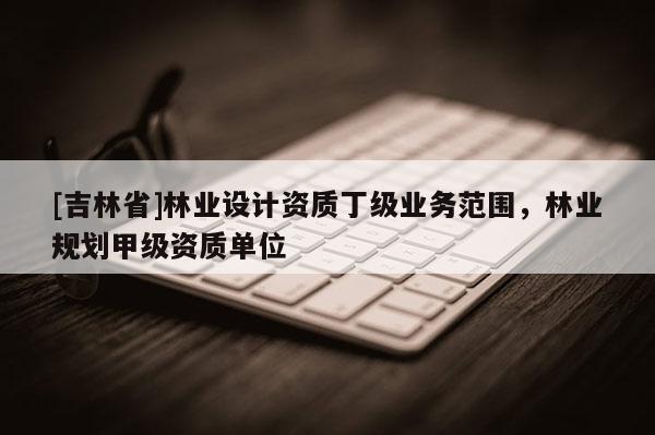 [吉林省]林業(yè)設(shè)計(jì)資質(zhì)丁級業(yè)務(wù)范圍，林業(yè)規(guī)劃甲級資質(zhì)單位