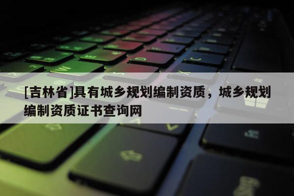 [吉林省]具有城鄉規劃編制資質，城鄉規劃編制資質證書查詢網