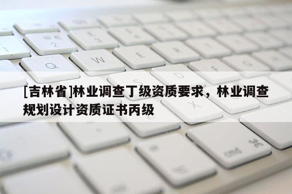 [吉林省]林業(yè)調(diào)查丁級資質(zhì)要求，林業(yè)調(diào)查規(guī)劃設(shè)計資質(zhì)證書丙級