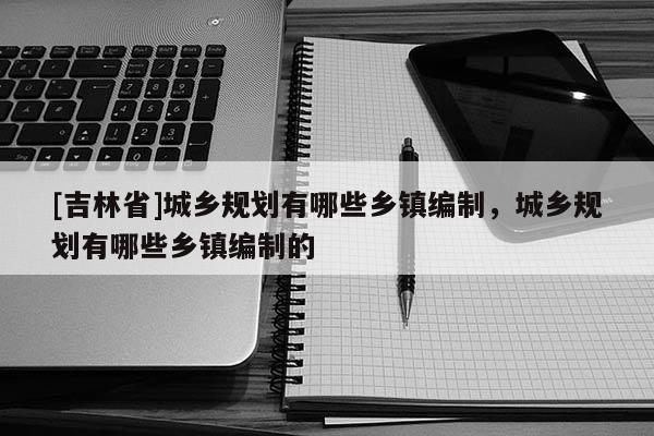 [吉林省]城鄉(xiāng)規(guī)劃有哪些鄉(xiāng)鎮(zhèn)編制，城鄉(xiāng)規(guī)劃有哪些鄉(xiāng)鎮(zhèn)編制的