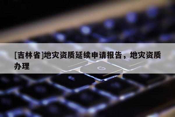 [吉林省]地災資質延續申請報告，地災資質辦理