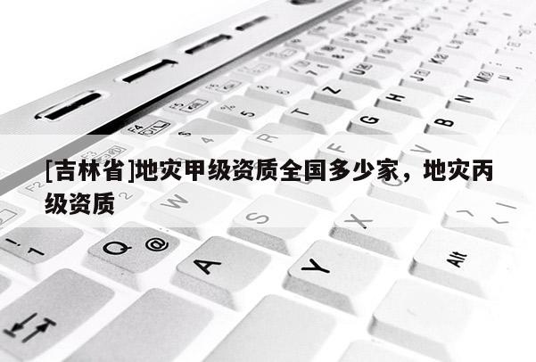 [吉林省]地災甲級資質全國多少家，地災丙級資質