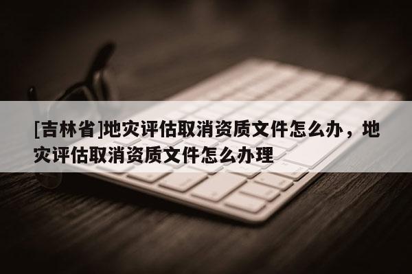 [吉林省]地災評估取消資質文件怎么辦，地災評估取消資質文件怎么辦理
