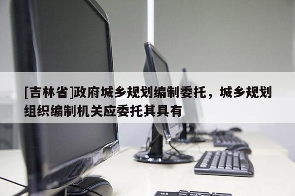 [吉林省]政府城鄉規劃編制委托，城鄉規劃組織編制機關應委托其具有