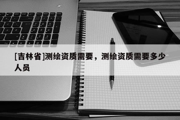 [吉林省]測繪資質(zhì)需要，測繪資質(zhì)需要多少人員
