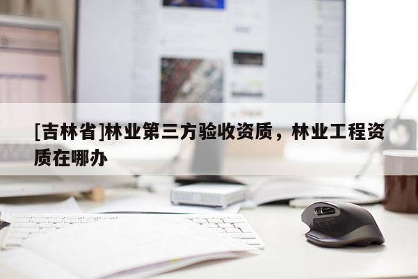[吉林省]林業第三方驗收資質，林業工程資質在哪辦