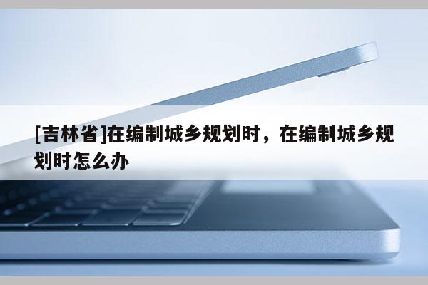 [吉林省]在編制城鄉(xiāng)規(guī)劃時，在編制城鄉(xiāng)規(guī)劃時怎么辦
