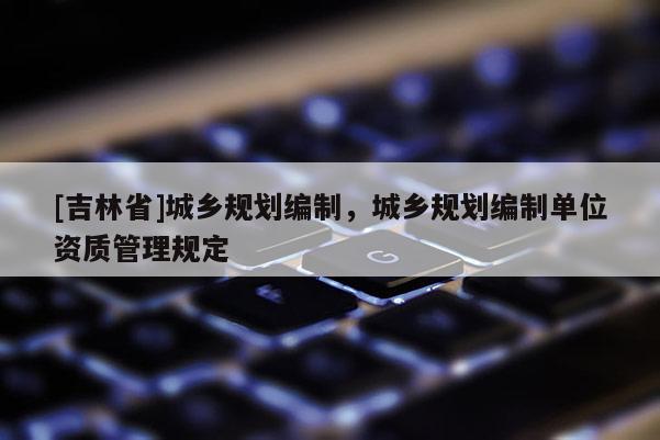 [吉林省]城鄉(xiāng)規(guī)劃編制，城鄉(xiāng)規(guī)劃編制單位資質(zhì)管理規(guī)定
