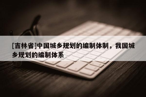 [吉林省]中國城鄉(xiāng)規(guī)劃的編制體制，我國城鄉(xiāng)規(guī)劃的編制體系