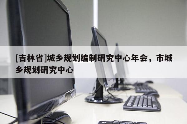 [吉林省]城鄉規劃編制研究中心年會，市城鄉規劃研究中心