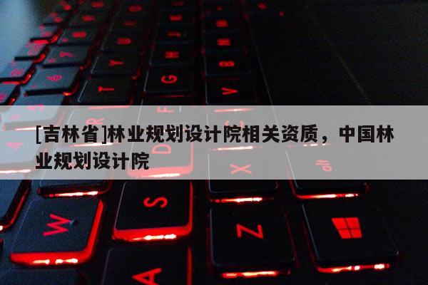 [吉林省]林業(yè)規(guī)劃設(shè)計院相關(guān)資質(zhì)，中國林業(yè)規(guī)劃設(shè)計院