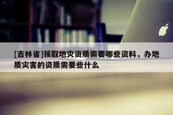 [吉林省]領取地災資質需要哪些資料，辦地質災害的資質需要些什么