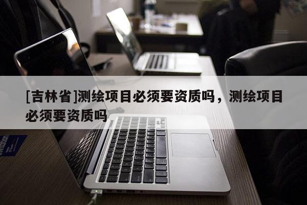 [吉林省]測繪項目必須要資質嗎，測繪項目必須要資質嗎