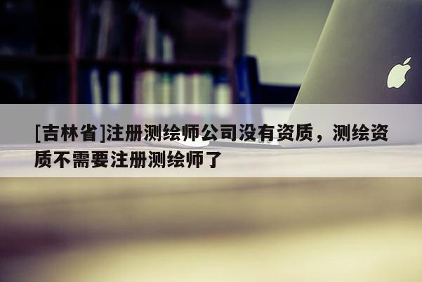[吉林省]注冊測繪師公司沒有資質，測繪資質不需要注冊測繪師了