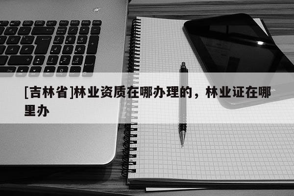 [吉林省]林業資質在哪辦理的，林業證在哪里辦