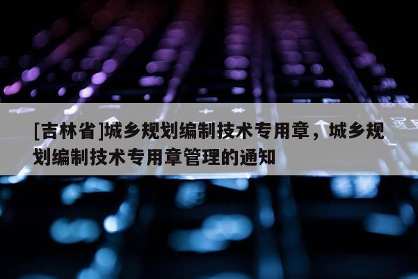 [吉林省]城鄉規劃編制技術專用章，城鄉規劃編制技術專用章管理的通知