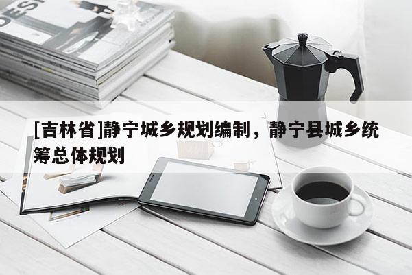 [吉林省]靜寧城鄉(xiāng)規(guī)劃編制，靜寧縣城鄉(xiāng)統(tǒng)籌總體規(guī)劃