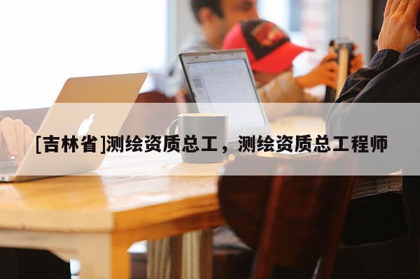 [吉林省]測繪資質(zhì)總工，測繪資質(zhì)總工程師