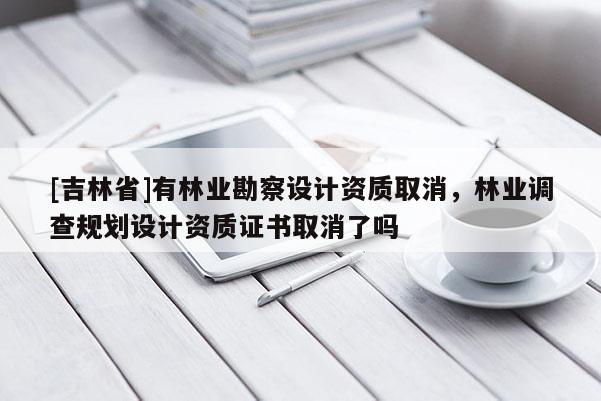 [吉林省]有林業(yè)勘察設計資質(zhì)取消，林業(yè)調(diào)查規(guī)劃設計資質(zhì)證書取消了嗎