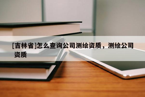 [吉林省]怎么查詢公司測繪資質，測繪公司 資質