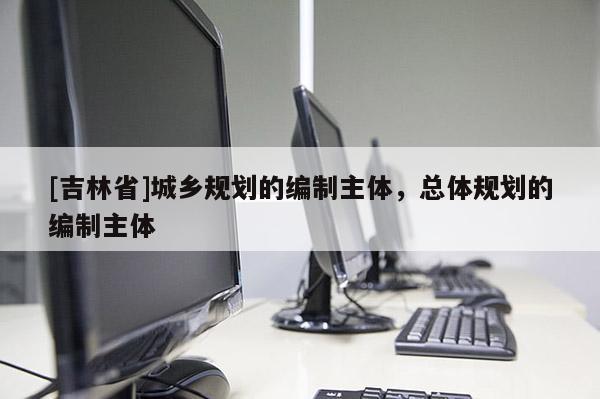 [吉林省]城鄉規劃的編制主體，總體規劃的編制主體