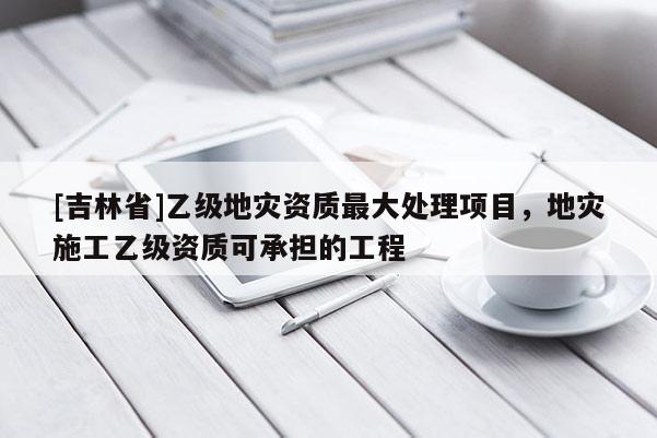 [吉林省]乙級地災資質最大處理項目，地災施工乙級資質可承擔的工程