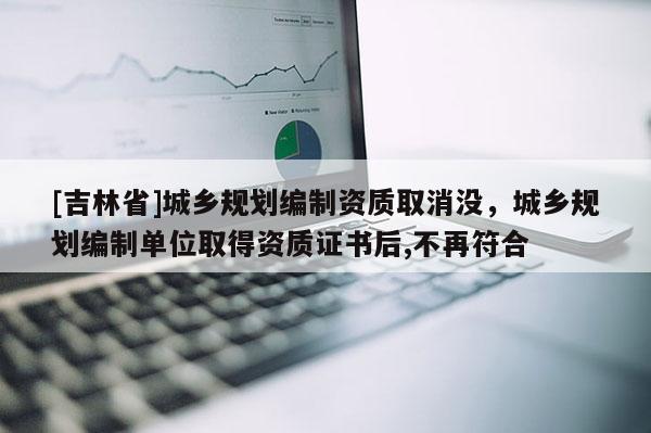 [吉林省]城鄉規劃編制資質取消沒，城鄉規劃編制單位取得資質證書后,不再符合