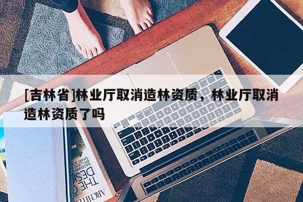 [吉林省]林業(yè)廳取消造林資質(zhì)，林業(yè)廳取消造林資質(zhì)了嗎