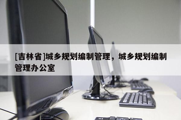 [吉林省]城鄉規劃編制管理，城鄉規劃編制管理辦公室