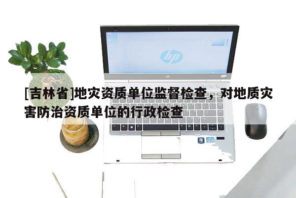 [吉林省]地災資質單位監督檢查，對地質災害防治資質單位的行政檢查