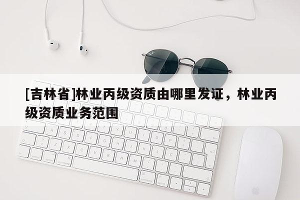 [吉林省]林業丙級資質由哪里發證，林業丙級資質業務范圍