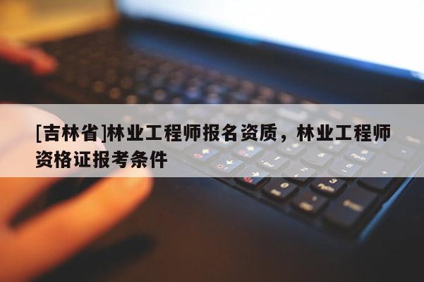 [吉林省]林業工程師報名資質，林業工程師資格證報考條件